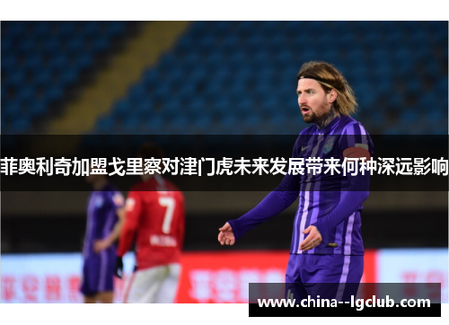 菲奥利奇加盟戈里察对津门虎未来发展带来何种深远影响