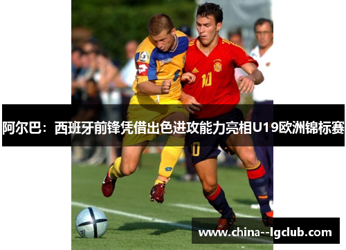 阿尔巴：西班牙前锋凭借出色进攻能力亮相U19欧洲锦标赛