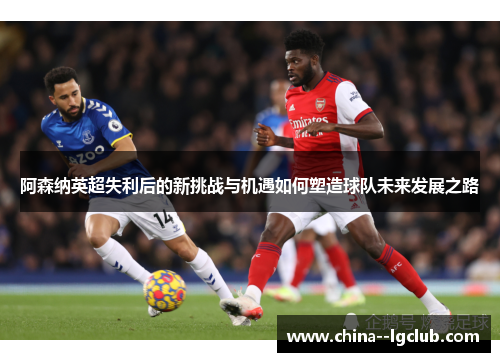 阿森纳英超失利后的新挑战与机遇如何塑造球队未来发展之路