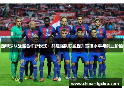 西甲球队战略合作新模式:共建强队联盟提升竞技水平与商业价值 西甲球队战略合作新模式:共建强队联盟提升竞技水平与商业价值