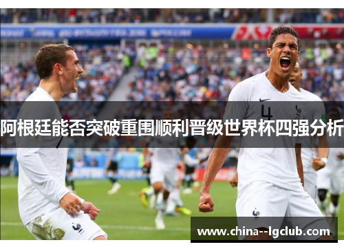 阿根廷能否突破重围顺利晋级世界杯四强分析 阿根廷能否突破重围顺利晋级世界杯四强分析