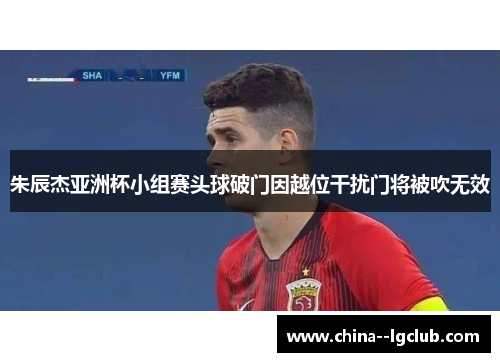 朱辰杰亚洲杯小组赛头球破门因越位干扰门将被吹无效