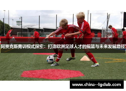 阿贾克斯青训模式探索:打造欧洲足球人才的摇篮与未来发展路径 阿贾克斯青训模式探索:打造欧洲足球人才的摇篮与未来发展路径