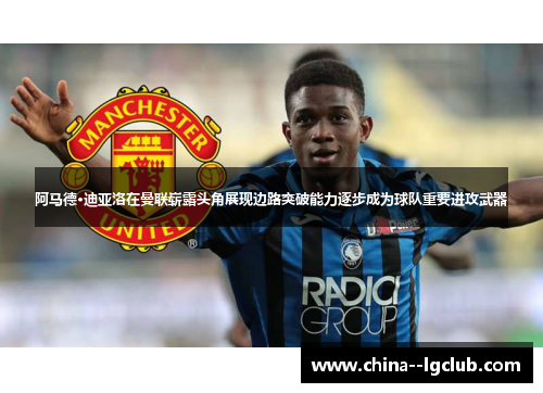 阿马德·迪亚洛在曼联崭露头角展现边路突破能力逐步成为球队重要进攻武器