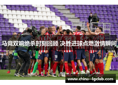 马竞双响绝杀时刻回顾 决胜进球点燃激情瞬间