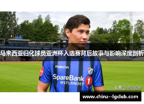 马来西亚归化球员亚洲杯入选赛背后故事与影响深度剖析